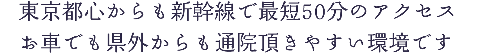 東京都心からも新幹線で最短50分のアクセス。お車でも県外からも通院頂きやすい環境です。